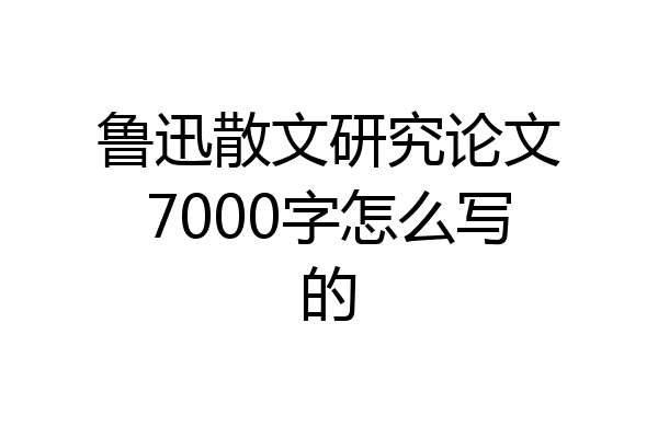 鲁迅散文研究论文7000字怎么写的