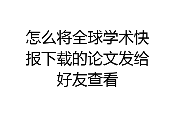 怎么将全球学术快报下载的论文发给好友查看