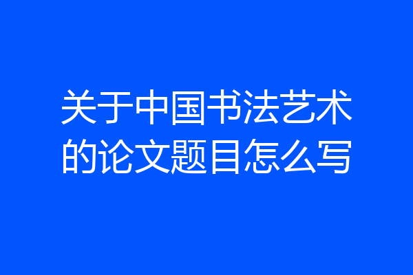 关于中国书法艺术的论文题目怎么写