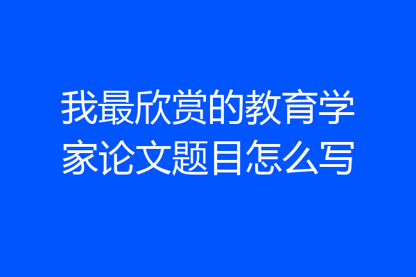 我最欣赏的教育学家论文题目怎么写