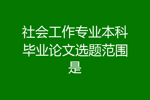 社会工作专业本科毕业论文选题范围是