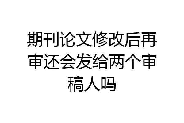 期刊论文修改后再审还会发给两个审稿人吗