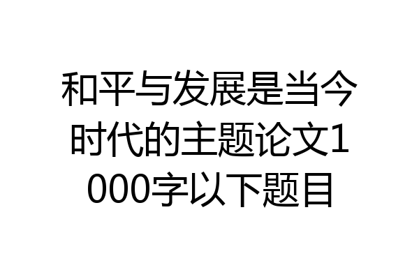 和平与发展是当今时代的主题论文1000字以下题目