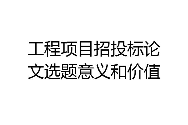 工程项目招投标论文选题意义和价值