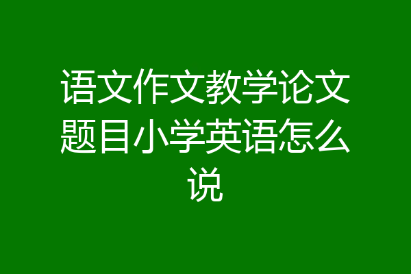 语文作文教学论文题目小学英语怎么说