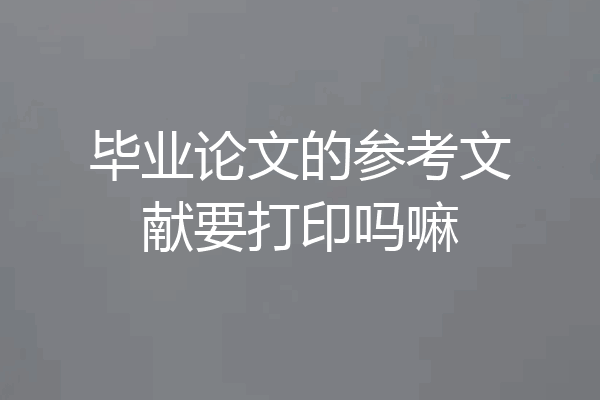 毕业论文的参考文献要打印吗嘛