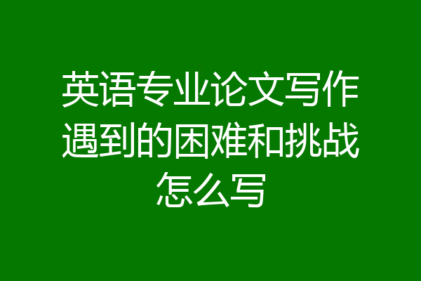 英语专业论文写作遇到的困难和挑战怎么写