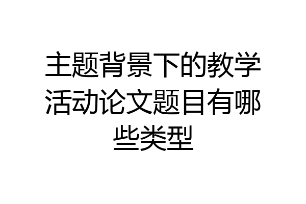 主题背景下的教学活动论文题目有哪些类型