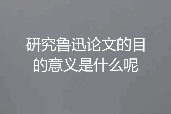 研究鲁迅论文的目的意义是什么呢