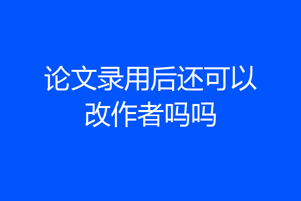 论文录用后还可以改作者吗吗