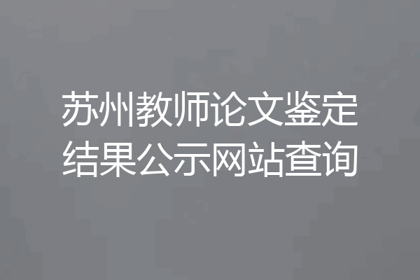 苏州教师论文鉴定结果公示网站查询