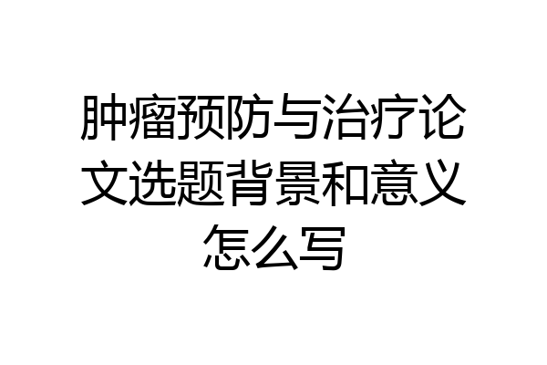 肿瘤预防与治疗论文选题背景和意义怎么写