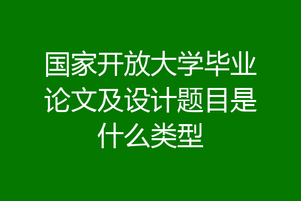 国家开放大学毕业论文及设计题目是什么类型