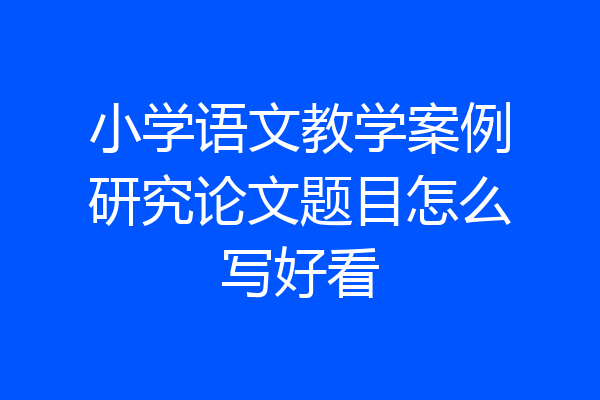 小学语文教学案例研究论文题目怎么写好看