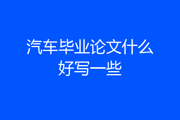 汽车毕业论文什么好写一些