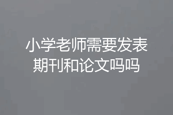小学老师需要发表期刊和论文吗吗