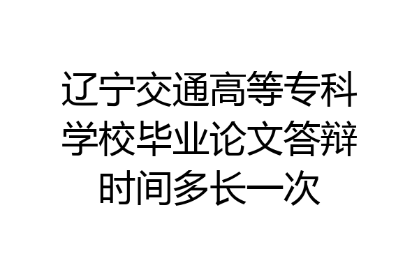 辽宁交通高等专科学校毕业论文答辩时间多长一次