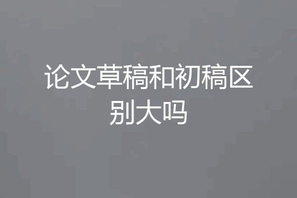 论文草稿和初稿区别大吗