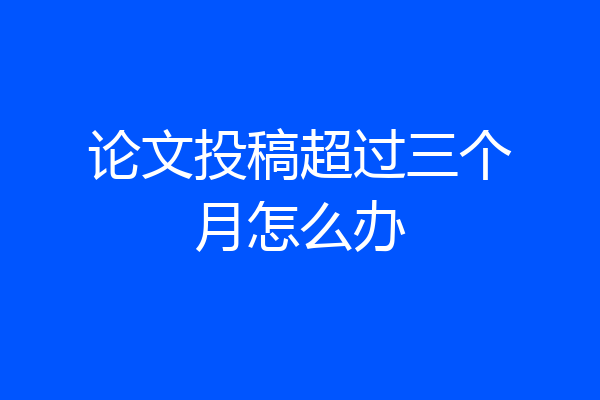 论文投稿超过三个月怎么办