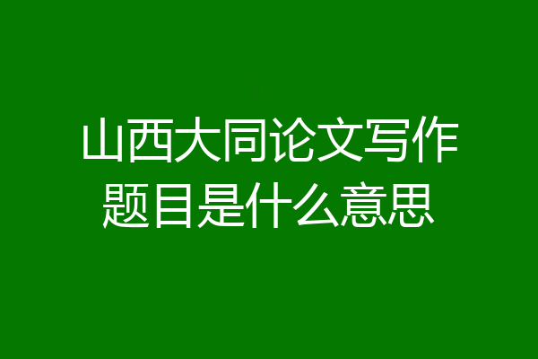 山西大同论文写作题目是什么意思