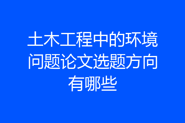 土木工程中的环境问题论文选题方向有哪些