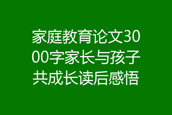 家庭教育论文3000字家长与孩子共成长读后感悟
