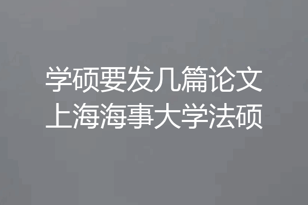 学硕要发几篇论文上海海事大学法硕