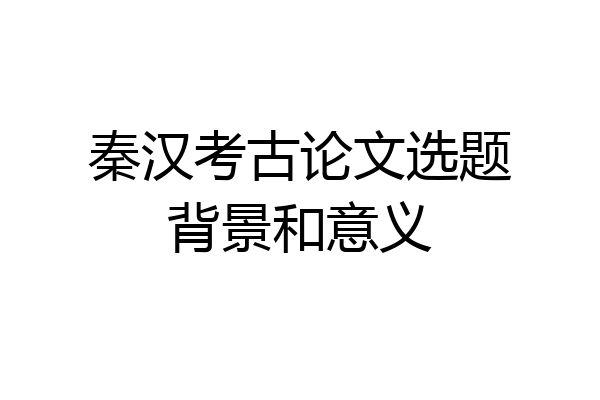 秦汉考古论文选题背景和意义