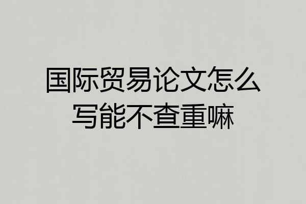 国际贸易论文怎么写能不查重嘛