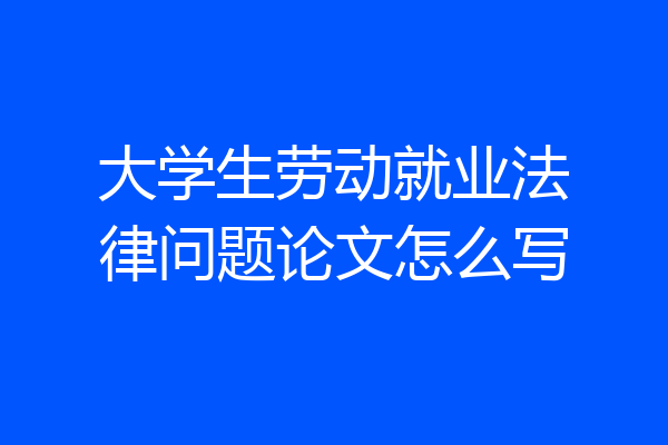 大学生劳动就业法律问题论文怎么写