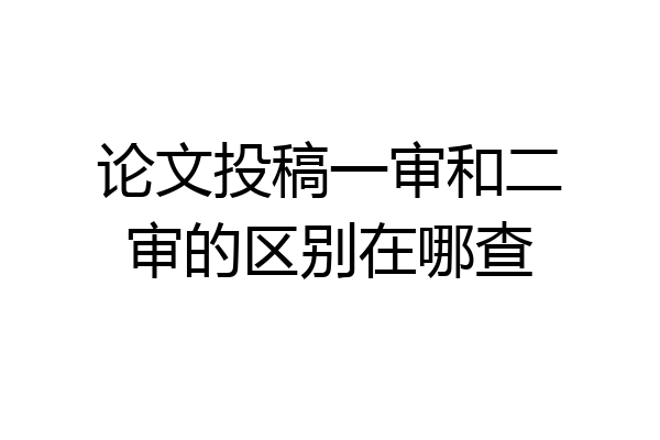 论文投稿一审和二审的区别在哪查