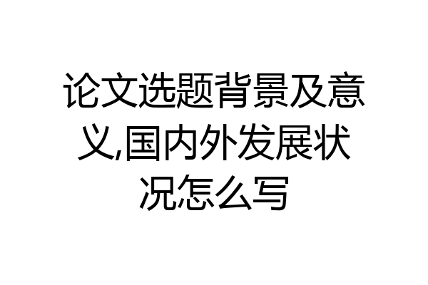 论文选题背景及意义,国内外发展状况怎么写