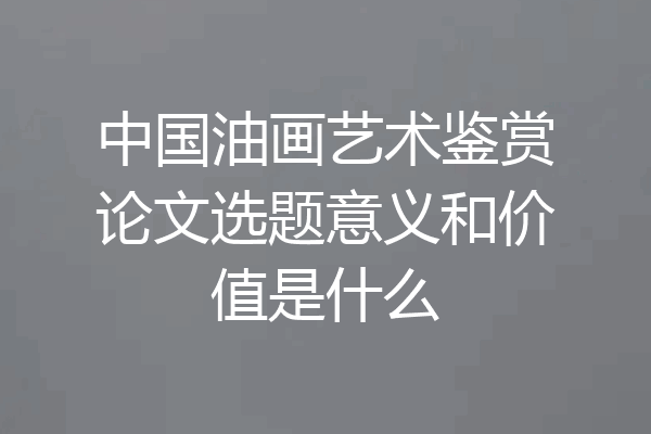 中国油画艺术鉴赏论文选题意义和价值是什么