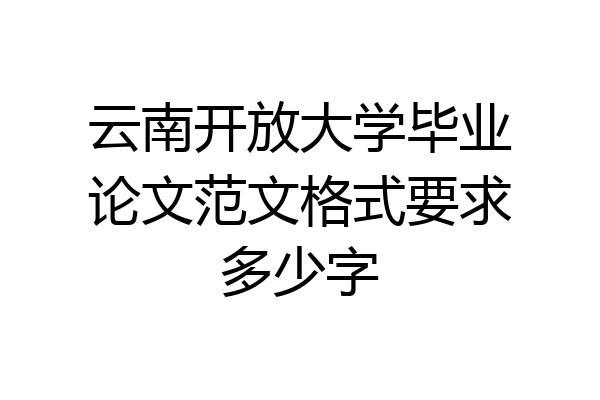 云南开放大学毕业论文范文格式要求多少字