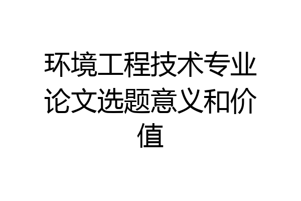 环境工程技术专业论文选题意义和价值