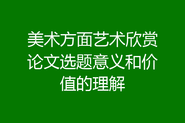 美术方面艺术欣赏论文选题意义和价值的理解