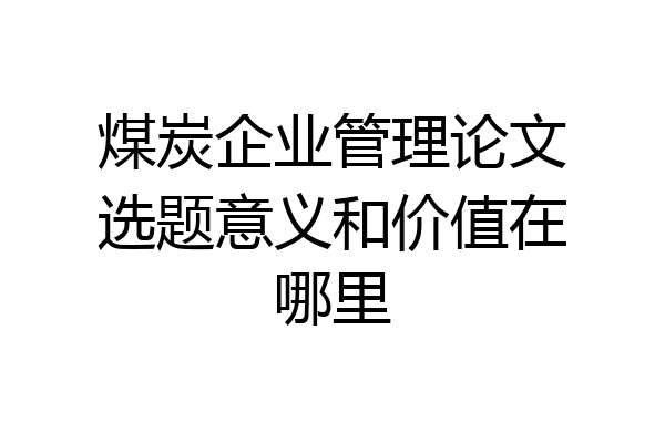 煤炭企业管理论文选题意义和价值在哪里