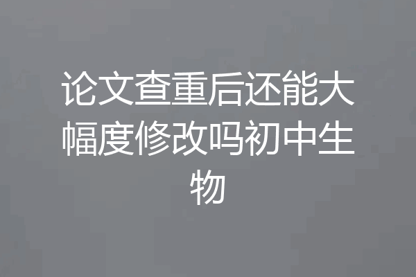 论文查重后还能大幅度修改吗初中生物