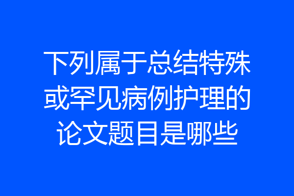 下列属于总结特殊或罕见病例护理的论文题目是哪些