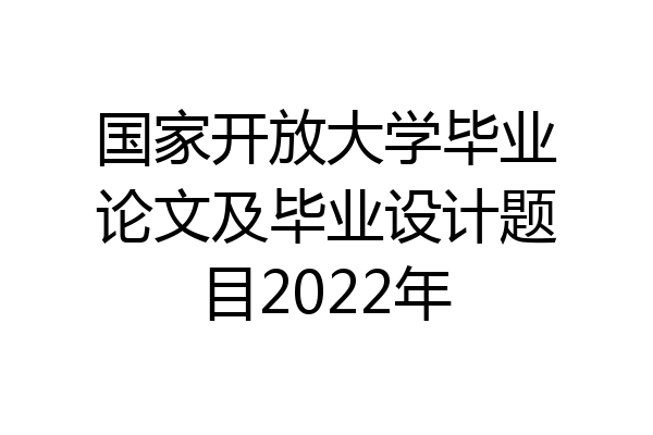 国家开放大学毕业论文及毕业设计题目2022年