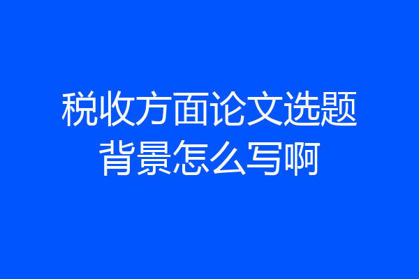 税收方面论文选题背景怎么写啊