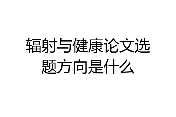 辐射与健康论文选题方向是什么