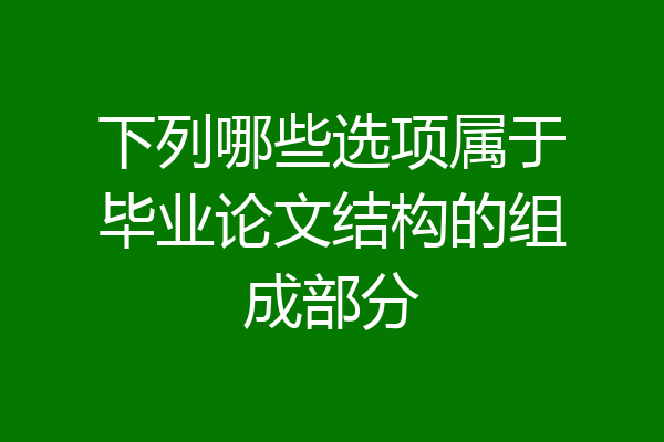 下列哪些选项属于毕业论文结构的组成部分