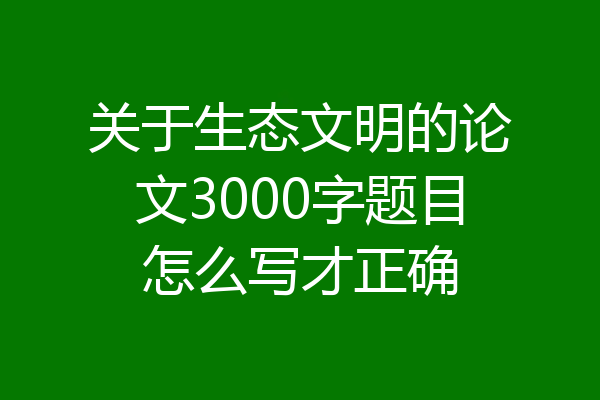 关于生态文明的论文3000字题目怎么写才正确