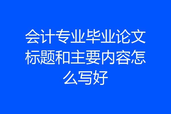 会计专业毕业论文标题和主要内容怎么写好