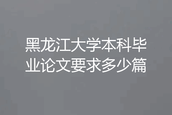 黑龙江大学本科毕业论文要求多少篇