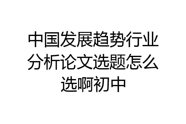 中国发展趋势行业分析论文选题怎么选啊初中