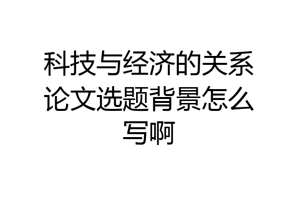 科技与经济的关系论文选题背景怎么写啊