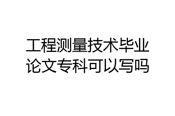 工程测量技术毕业论文专科可以写吗