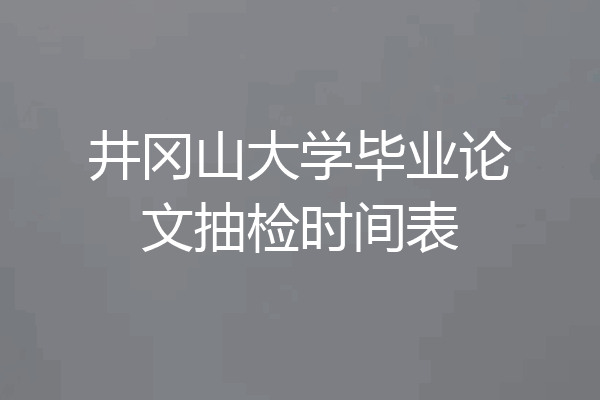 井冈山大学毕业论文抽检时间表